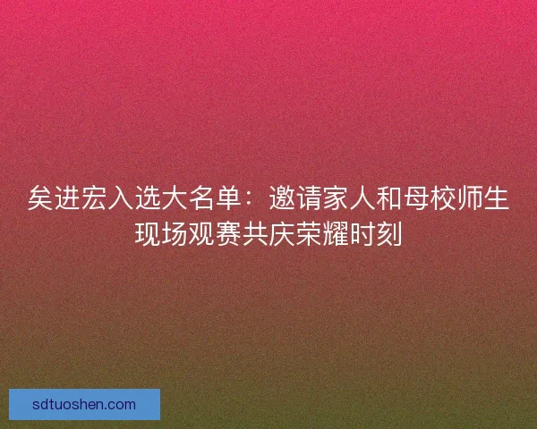 矣进宏入选大名单：邀请家人和母校师生现场观赛共庆荣耀时刻