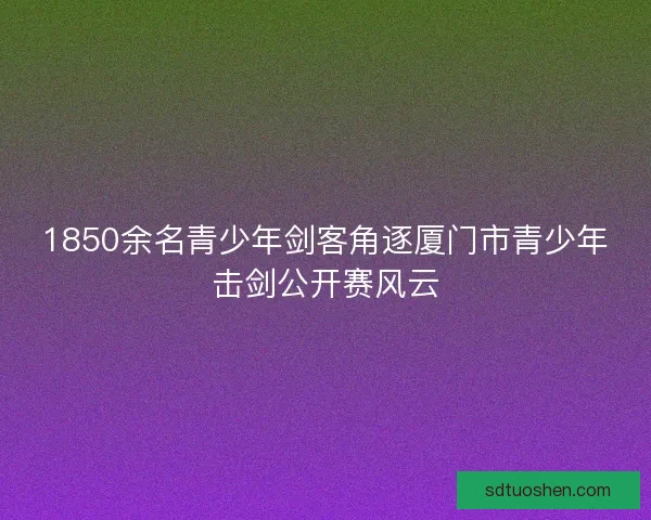 1850余名青少年剑客角逐厦门市青少年击剑公开赛风云