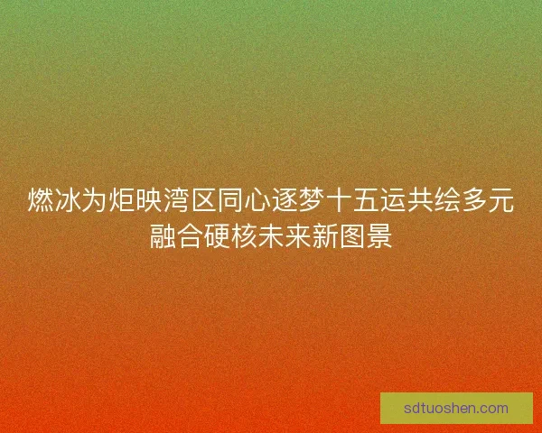燃冰为炬映湾区同心逐梦十五运共绘多元融合硬核未来新图景