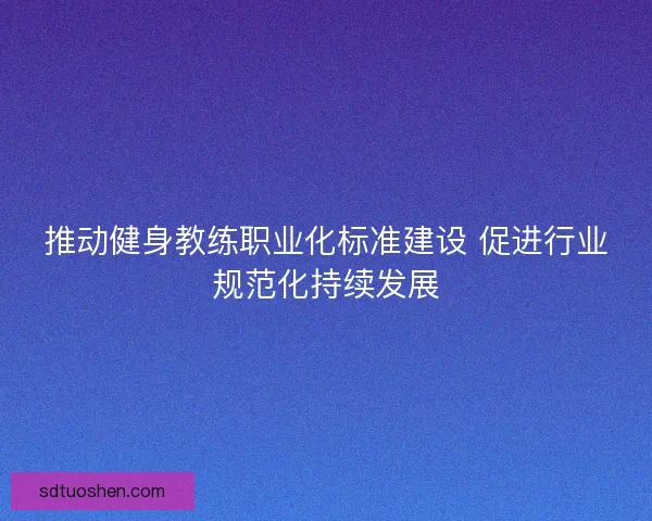 推动健身教练职业化标准建设 促进行业规范化持续发展