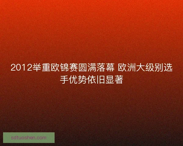 2012举重欧锦赛圆满落幕 欧洲大级别选手优势依旧显著
