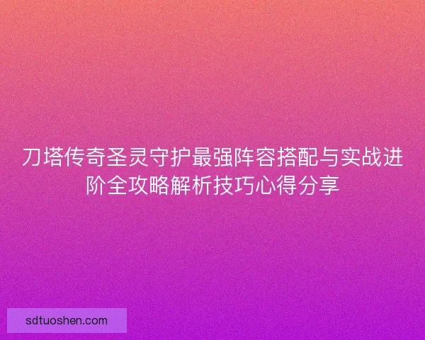刀塔传奇圣灵守护最强阵容搭配与实战进阶全攻略解析技巧心得分享