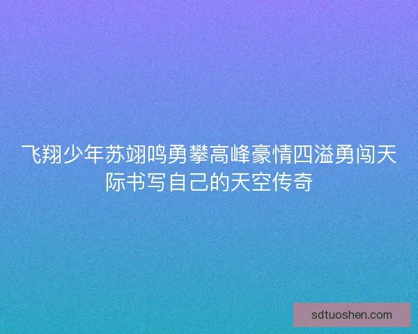 飞翔少年苏翊鸣勇攀高峰豪情四溢勇闯天际书写自己的天空传奇