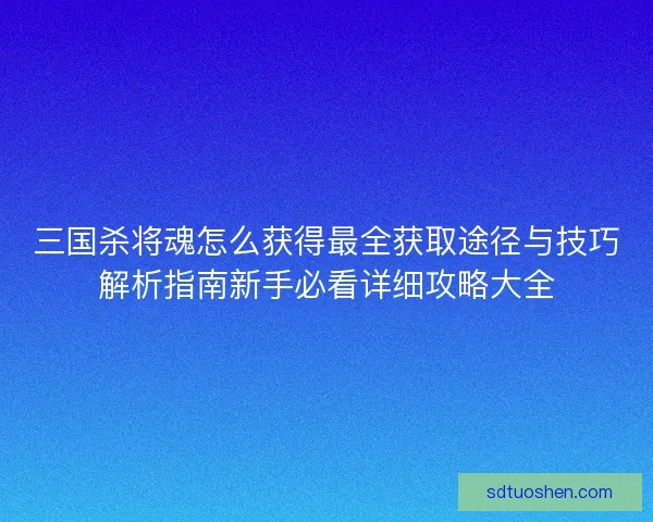 三国杀将魂怎么获得最全获取途径与技巧解析指南新手必看详细攻略大全