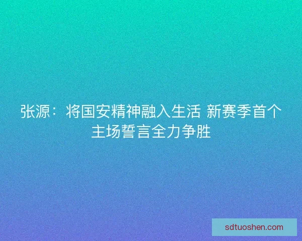 张源：将国安精神融入生活 新赛季首个主场誓言全力争胜