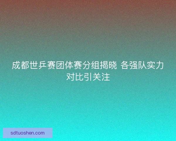 成都世乒赛团体赛分组揭晓 各强队实力对比引关注