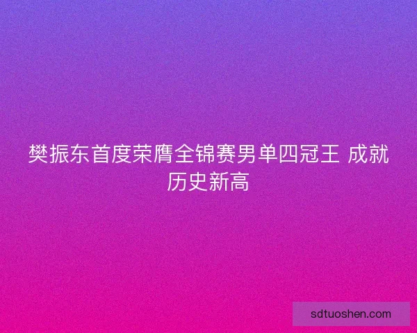 樊振东首度荣膺全锦赛男单四冠王 成就历史新高