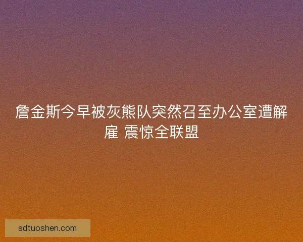 詹金斯今早被灰熊队突然召至办公室遭解雇 震惊全联盟