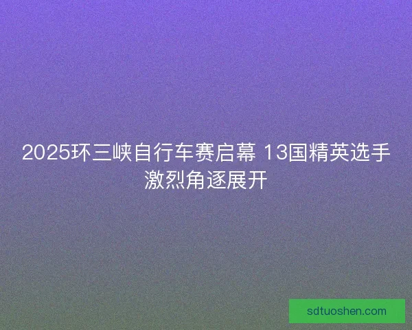 2025环三峡自行车赛启幕 13国精英选手激烈角逐展开