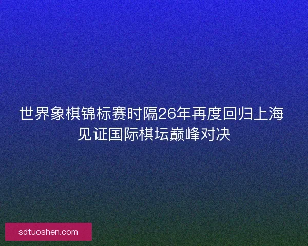 世界象棋锦标赛时隔26年再度回归上海 见证国际棋坛巅峰对决