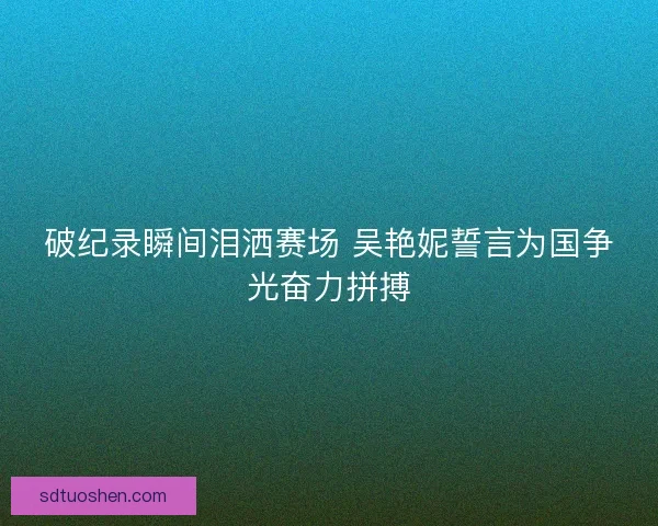 破纪录瞬间泪洒赛场 吴艳妮誓言为国争光奋力拼搏