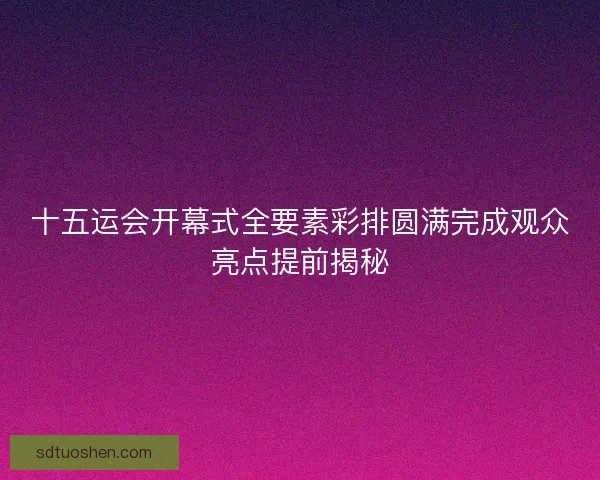 十五运会开幕式全要素彩排圆满完成观众亮点提前揭秘
