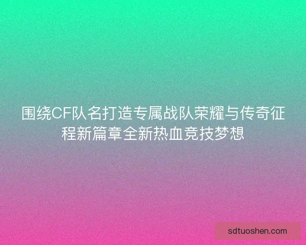 围绕CF队名打造专属战队荣耀与传奇征程新篇章全新热血竞技梦想