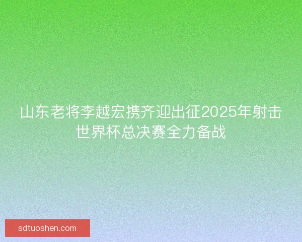 山东老将李越宏携齐迎出征2025年射击世界杯总决赛全力备战