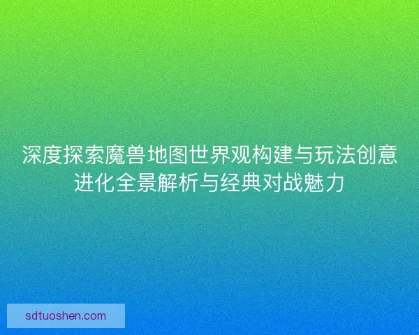 深度探索魔兽地图世界观构建与玩法创意进化全景解析与经典对战魅力