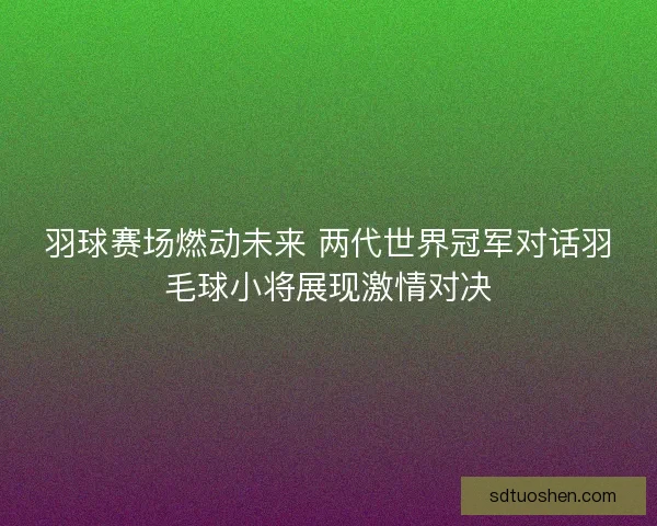 羽球赛场燃动未来 两代世界冠军对话羽毛球小将展现激情对决